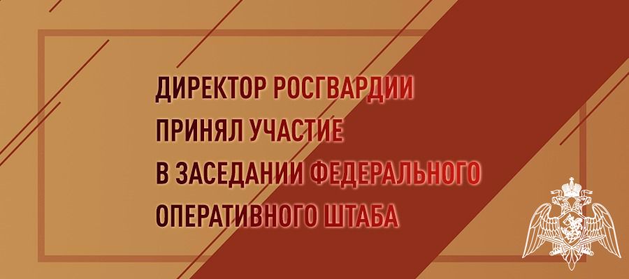 ДИРЕКТОР РОСГВАРДИИ ГЕНЕРАЛ АРМИИ ВИКТОР ЗОЛОТОВ ПРИНЯЛ УЧАСТИЕ В ЗАСЕДАНИИ ФЕДЕРАЛЬНОГО ОПЕРАТИВНОГО ШТАБА